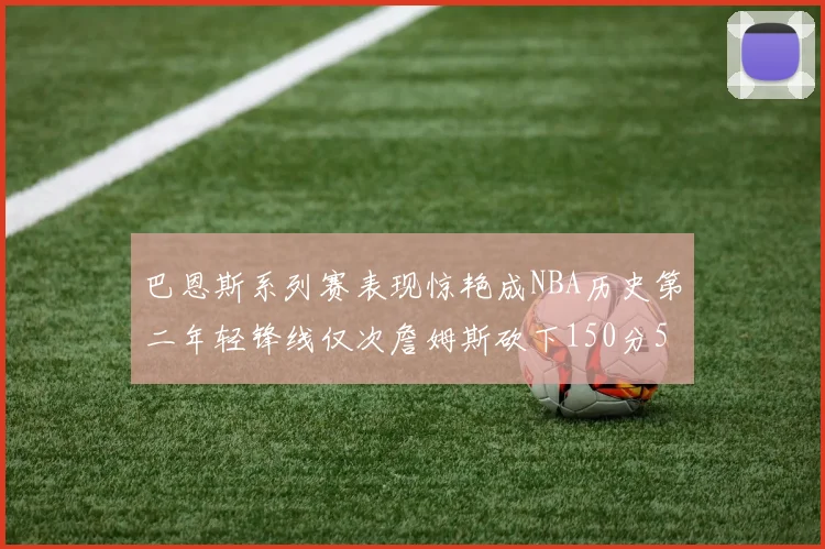 巴恩斯系列赛表现惊艳成NBA历史第二年轻锋线仅次詹姆斯砍下150分50助