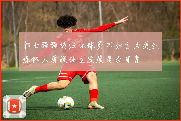 郭士强强调归化球员不如自力更生媒体人质疑独立发展是否可靠