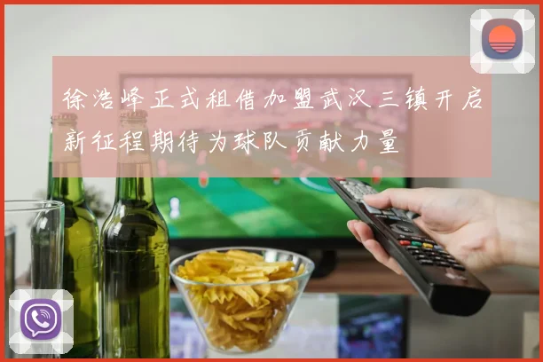 徐浩峰正式租借加盟武汉三镇开启新征程期待为球队贡献力量