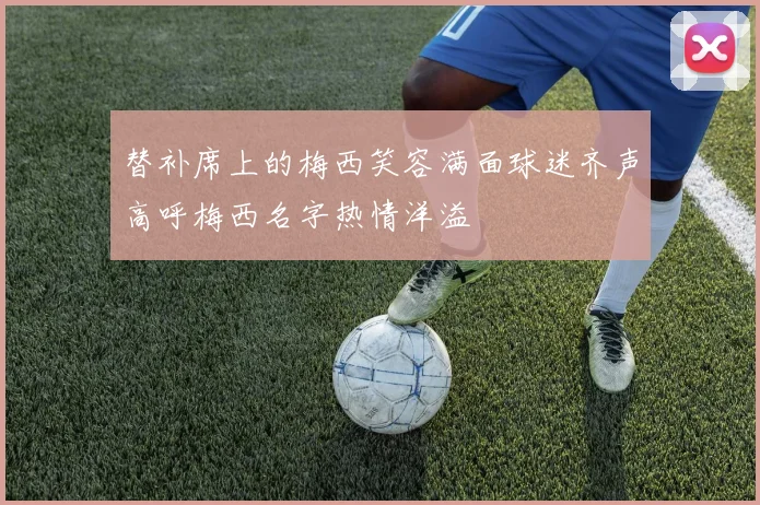 替补席上的梅西笑容满面球迷齐声高呼梅西名字热情洋溢