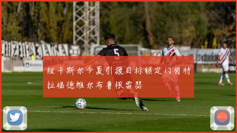 纽卡斯尔今夏引援目标锁定门将特拉福德维尔布鲁根雷瑟