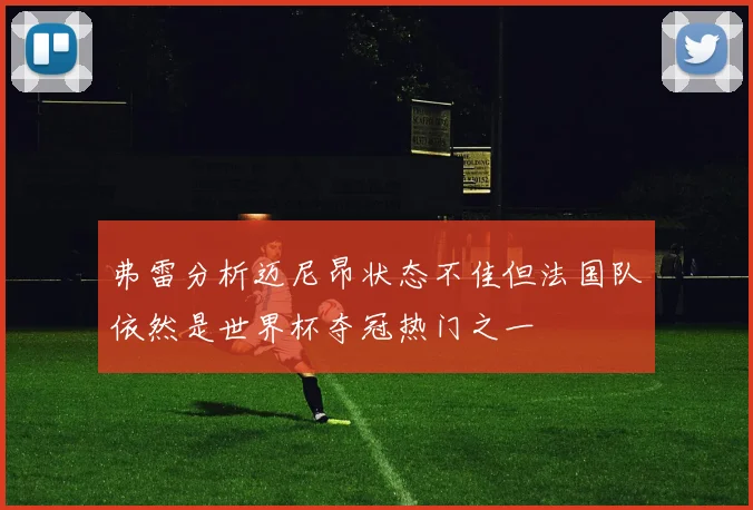 弗雷分析迈尼昂状态不佳但法国队依然是世界杯夺冠热门之一