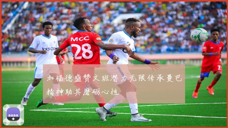 加福德盛赞文班潜力无限传承曼巴精神助其磨砺心性