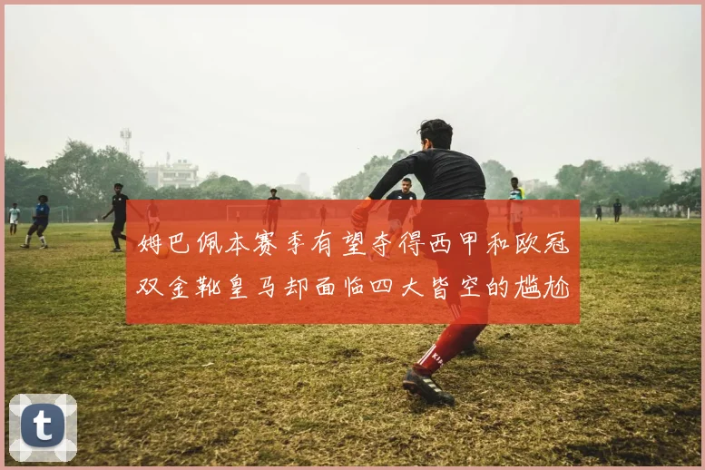 姆巴佩本赛季有望夺得西甲和欧冠双金靴皇马却面临四大皆空的尴尬局面