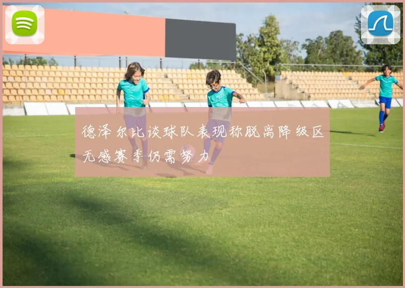 德泽尔比谈球队表现称脱离降级区无感赛季仍需努力