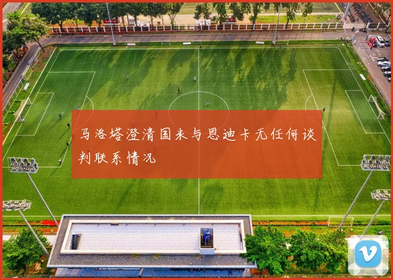 马洛塔澄清国米与恩迪卡无任何谈判联系情况