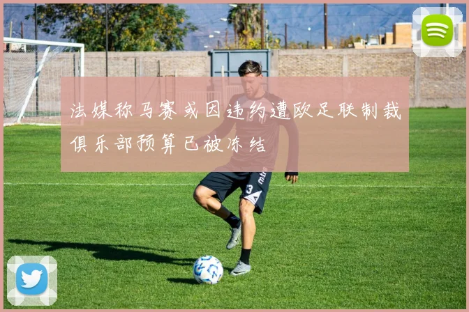 法媒称马赛或因违约遭欧足联制裁俱乐部预算已被冻结