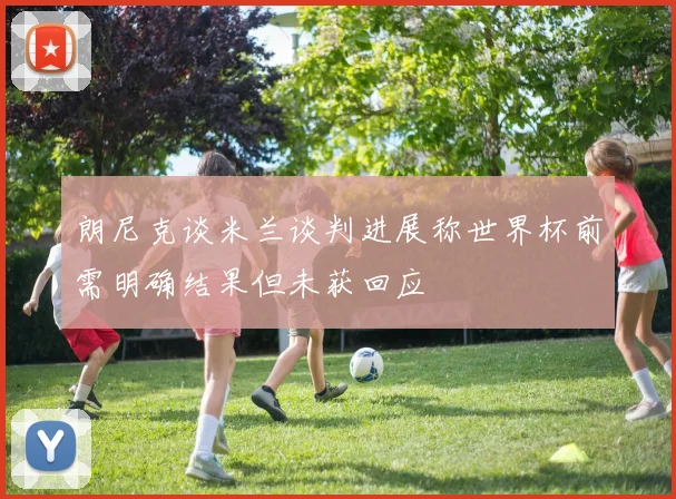 朗尼克谈米兰谈判进展称世界杯前需明确结果但未获回应