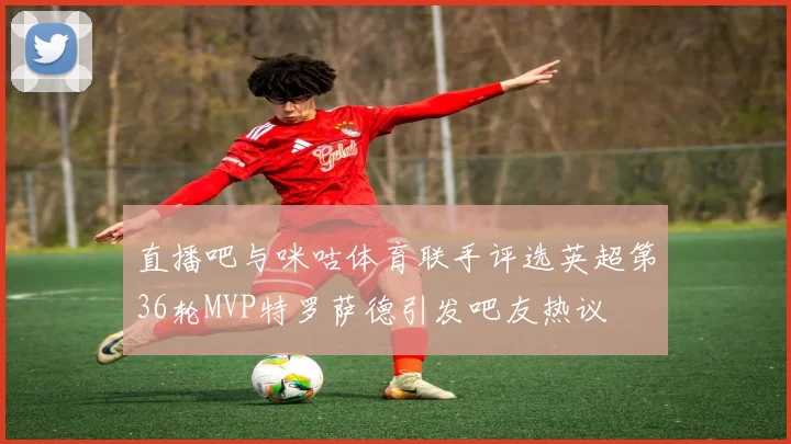 直播吧与咪咕体育联手评选英超第36轮MVP特罗萨德引发吧友热议