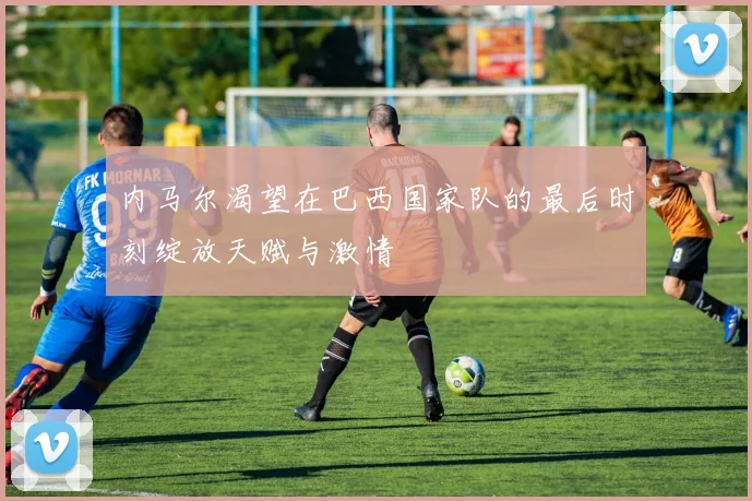内马尔渴望在巴西国家队的最后时刻绽放天赋与激情