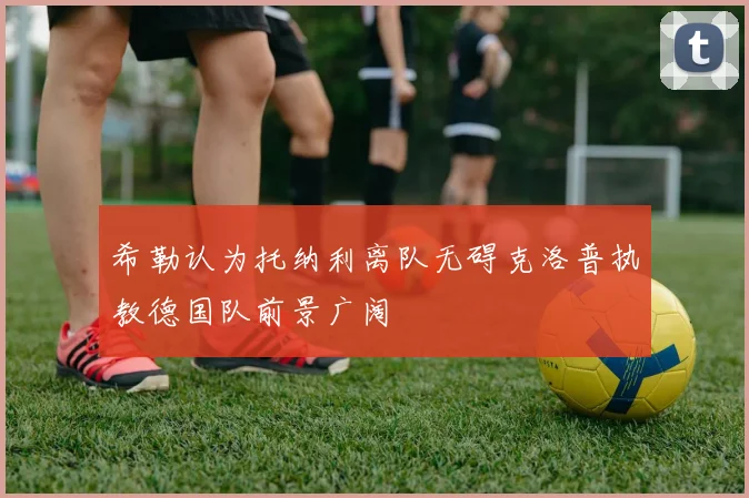 希勒认为托纳利离队无碍克洛普执教德国队前景广阔