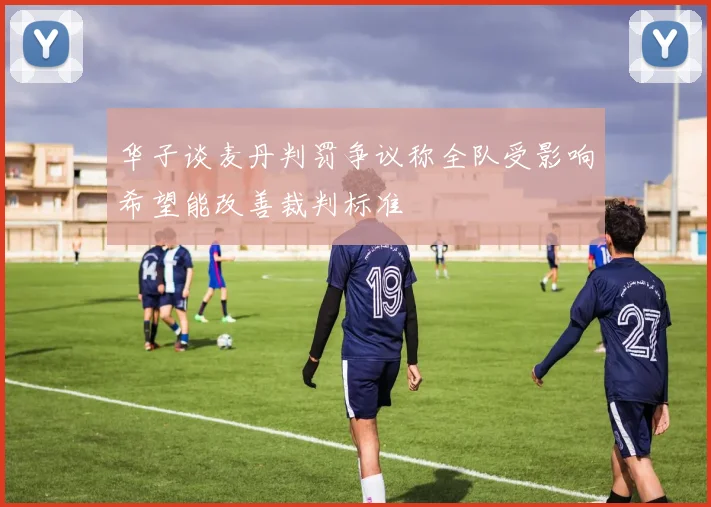 华子谈麦丹判罚争议称全队受影响希望能改善裁判标准