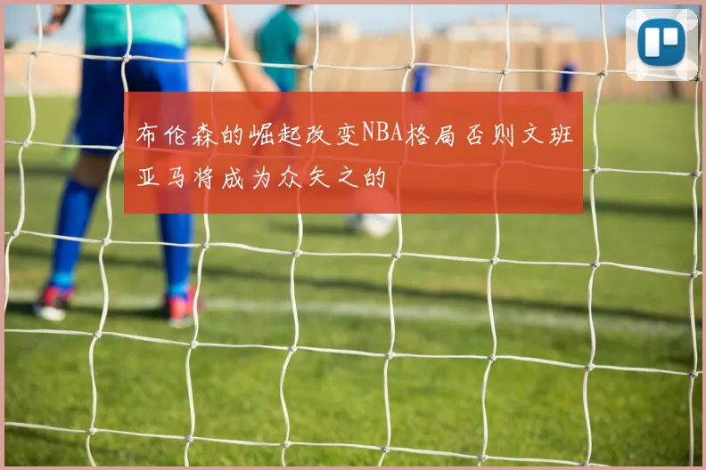 布伦森的崛起改变NBA格局否则文班亚马将成为众矢之的