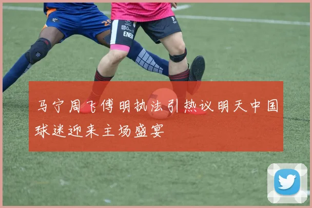 马宁周飞傅明执法引热议明天中国球迷迎来主场盛宴