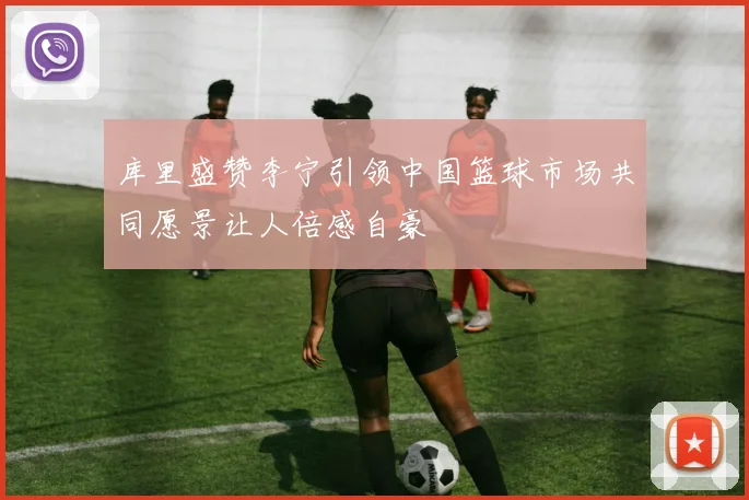 库里盛赞李宁引领中国篮球市场共同愿景让人倍感自豪