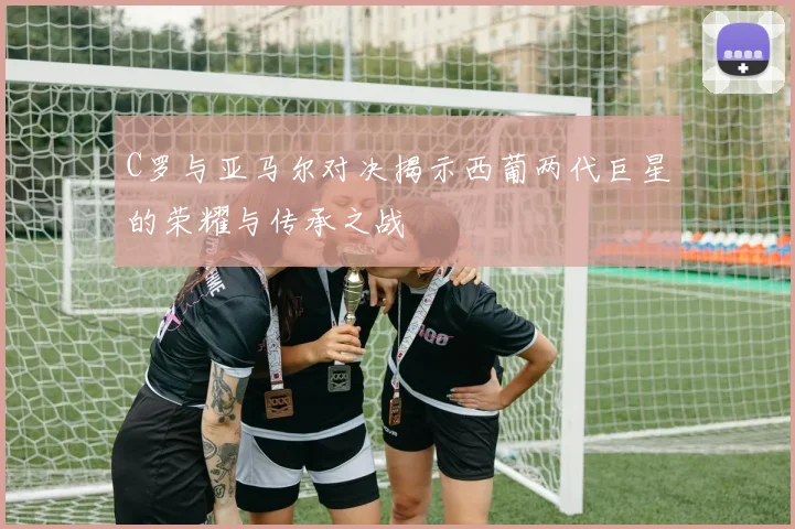 C罗与亚马尔对决揭示西葡两代巨星的荣耀与传承之战