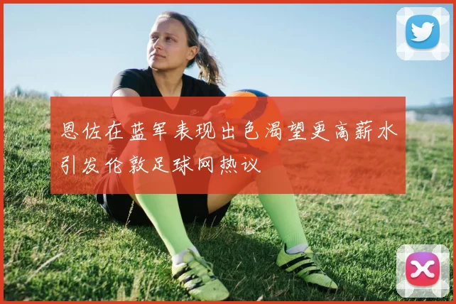 恩佐在蓝军表现出色渴望更高薪水引发伦敦足球网热议