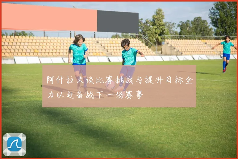 阿什拉夫谈比赛挑战与提升目标全力以赴备战下一场赛事