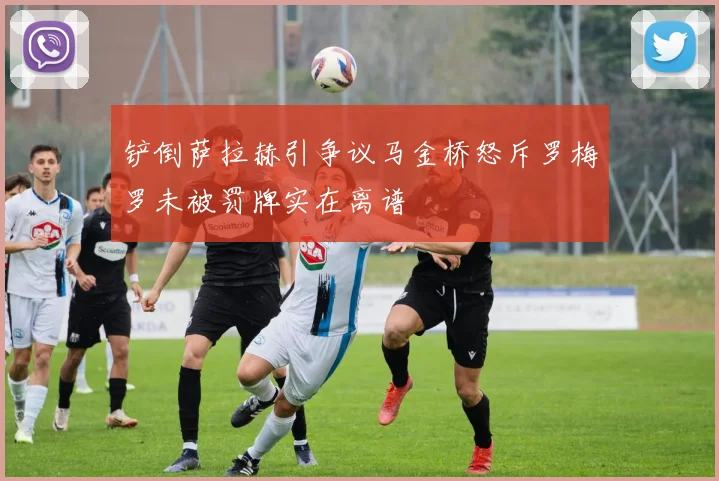 铲倒萨拉赫引争议马金桥怒斥罗梅罗未被罚牌实在离谱